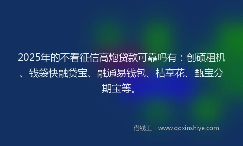 2025年的不看征信高炮贷款可靠吗有：创硕租机、钱袋快融贷宝、融通易钱包、桔享花、甄宝分期宝等。