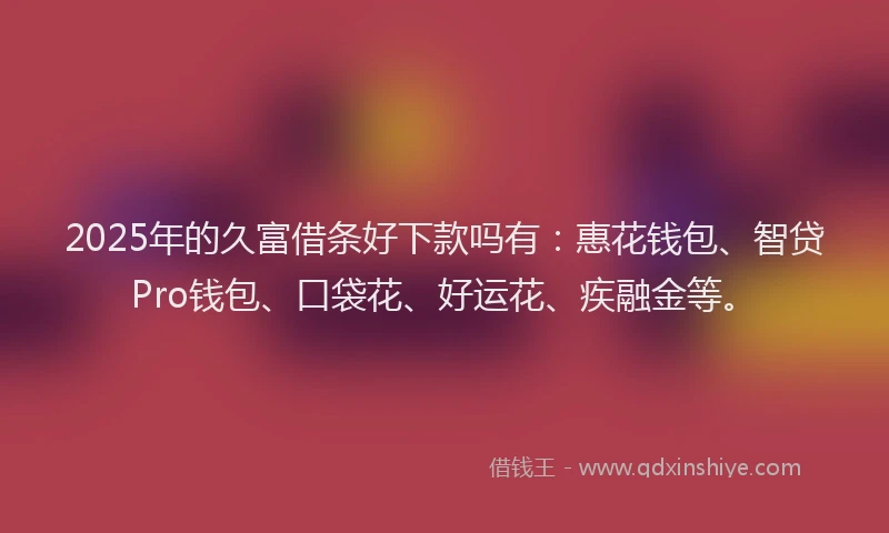 2025年的久富借条好下款吗有：惠花钱包、智贷Pro钱包、口袋花、好运花、疾融金等。