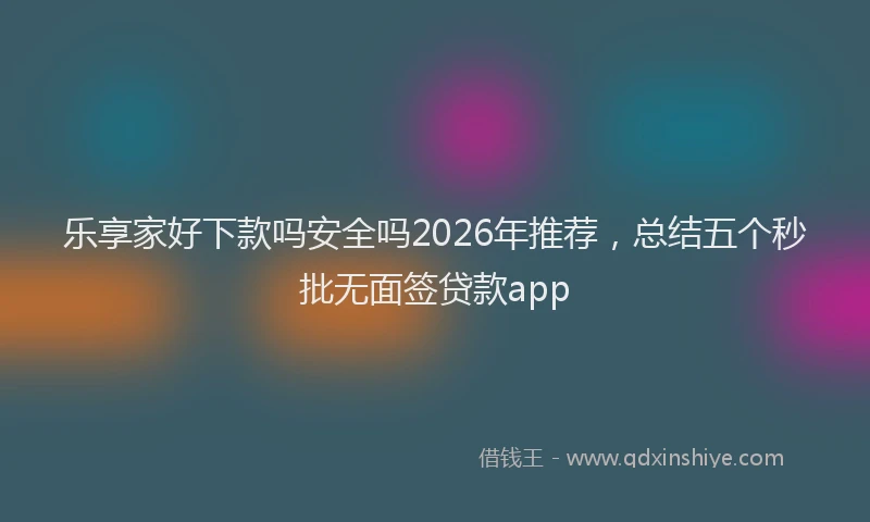 乐享家好下款吗安全吗2026年推荐，总结五个秒批无面签贷款app