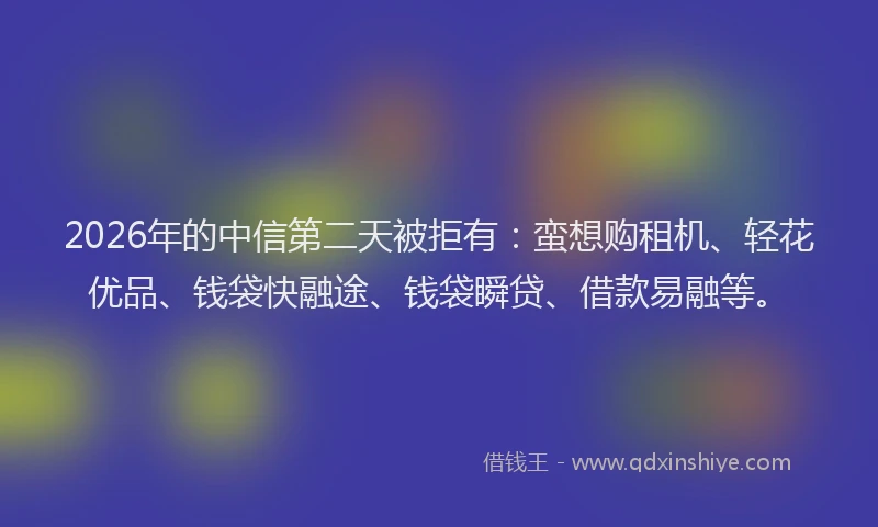 2026年的中信第二天被拒有:蛮想购租机、轻花优品、钱袋快融途、钱袋瞬贷、借款易融等。