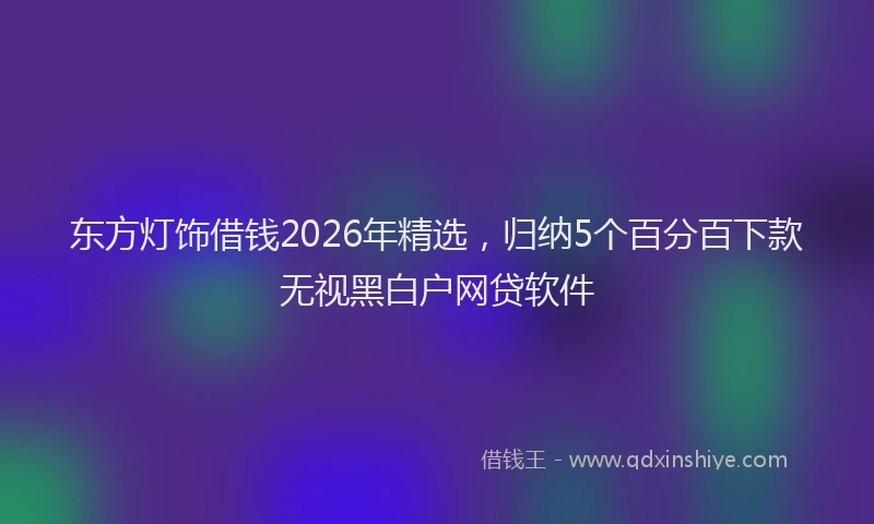 东方灯饰借钱2026年精选,归纳5个百分百下款无视黑白户网贷软件