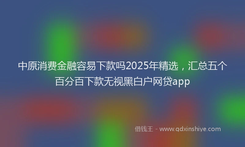 中原消费金融容易下款吗2025年精选，汇总五个百分百下款无视黑白户网贷app