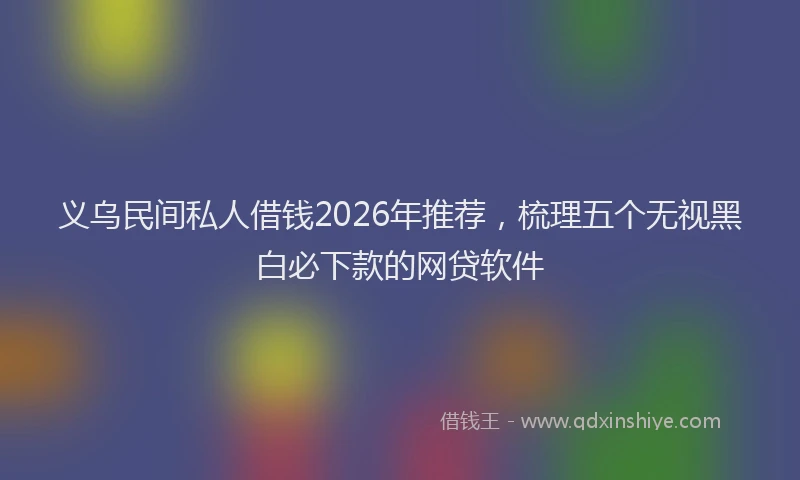义乌民间私人借钱2026年推荐，梳理五个无视黑白必下款的网贷软件
