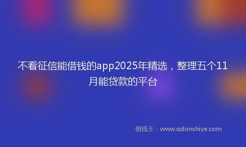 不看征信能借钱的app2025年精选，整理五个11月能贷款的平台