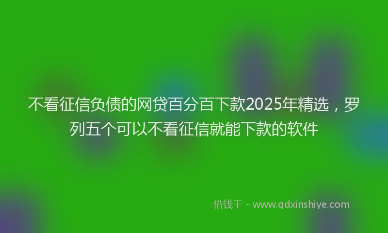 不看征信负债的网贷百分百下款2025年精选,罗列五个可以不看征信就能下款的软件