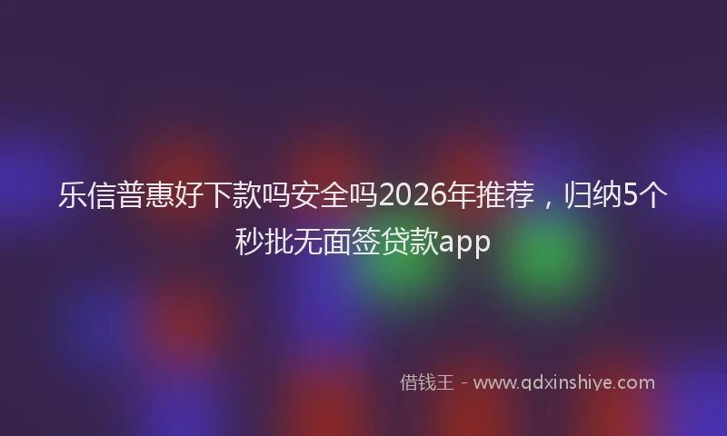 乐信普惠好下款吗安全吗2026年推荐,归纳5个秒批无面签贷款app