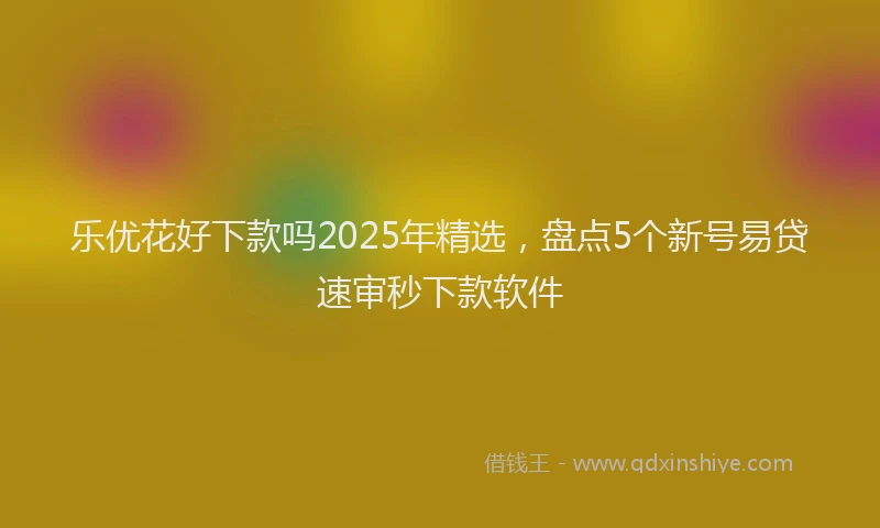 乐优花好下款吗2025年精选，盘点5个新号易贷速审秒下款软件