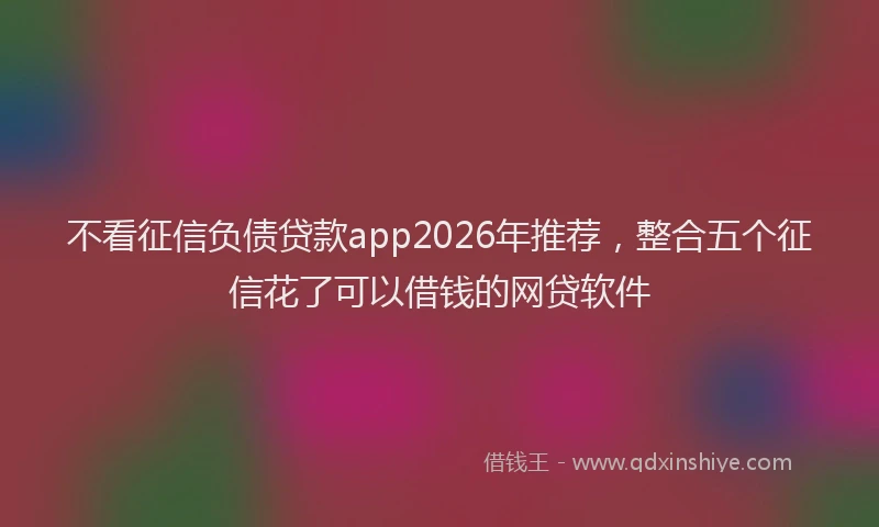 不看征信负债贷款app2026年推荐，整合五个征信花了可以借钱的网贷软件