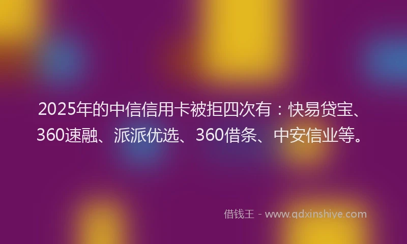 2025年的中信信用卡被拒四次有：快易贷宝、360速融、派派优选、360借条、中安信业等。