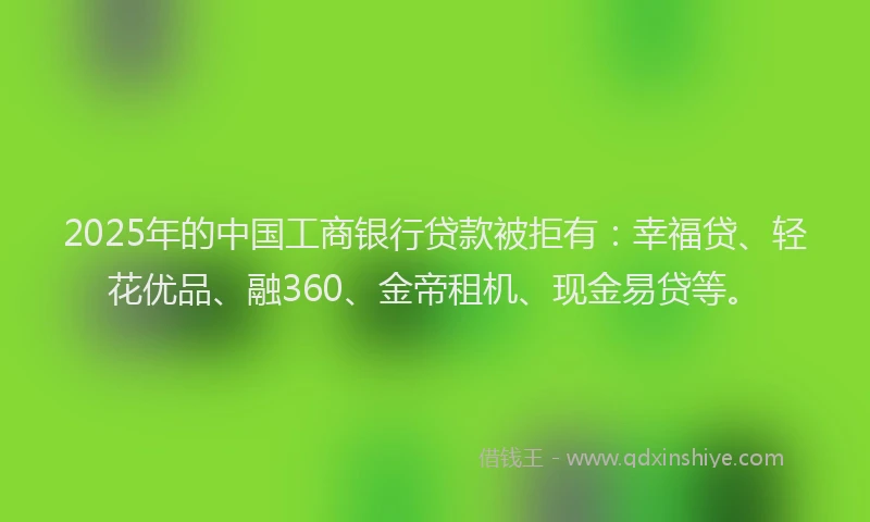 2025年的中国工商银行贷款被拒有：幸福贷、轻花优品、融360、金帝租机、现金易贷等。