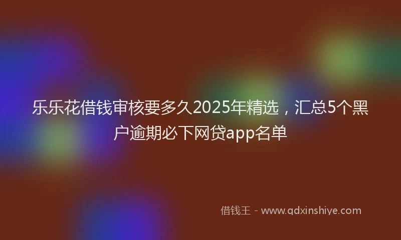 乐乐花借钱审核要多久2025年精选，汇总5个黑户逾期必下网贷app名单