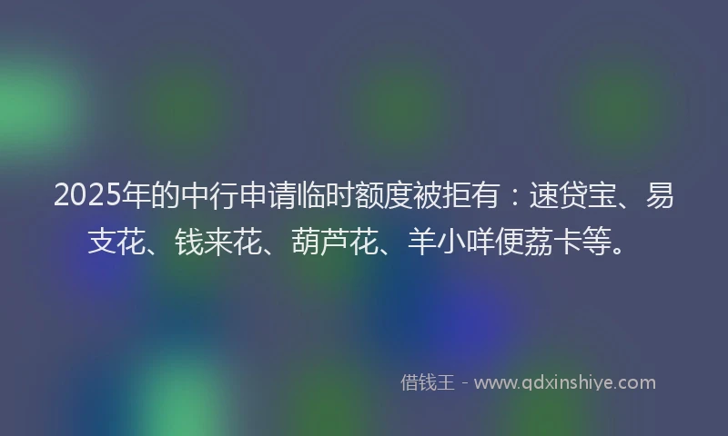2025年的中行申请临时额度被拒有:速贷宝、易支花、钱来花、葫芦花、羊小咩便荔卡等。