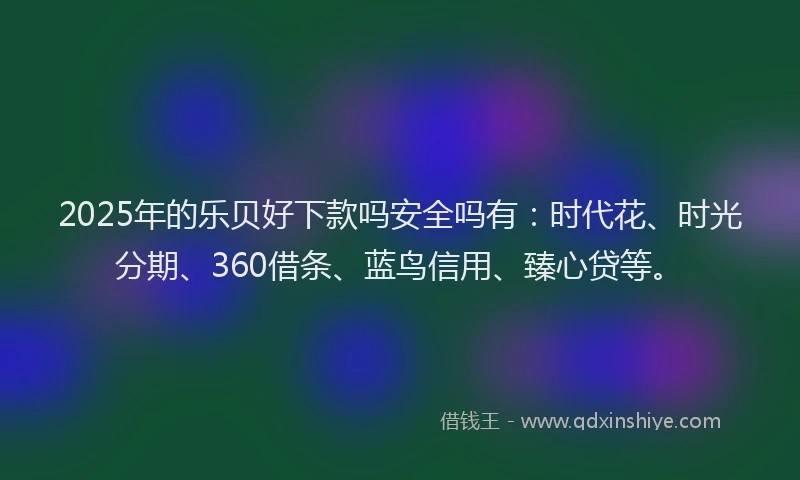 2025年的乐贝好下款吗安全吗有：时代花、时光分期、360借条、蓝鸟信用、臻心贷等。