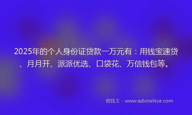 2025年的个人身份证贷款一万元有：用钱宝速贷、月月开、派派优选、口袋花、万信钱包等。