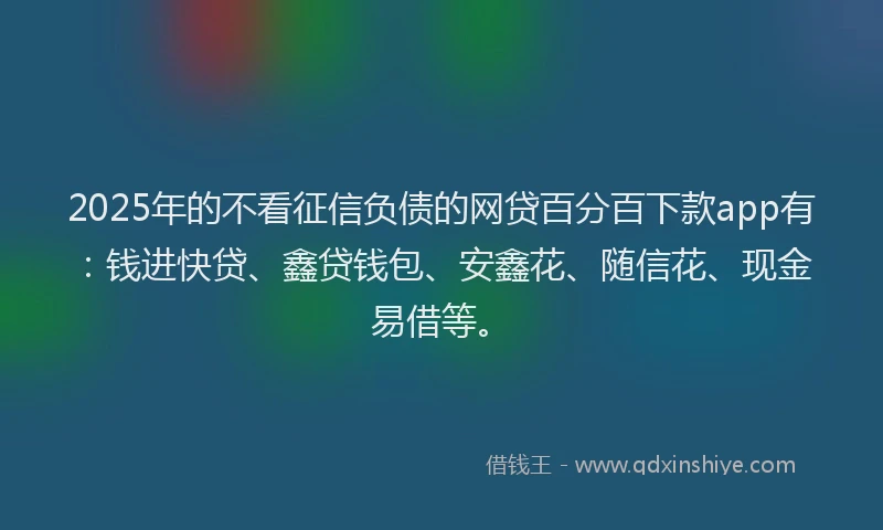 2025年的不看征信负债的网贷百分百下款app有：钱进快贷、鑫贷钱包、安鑫花、随信花、现金易借等。