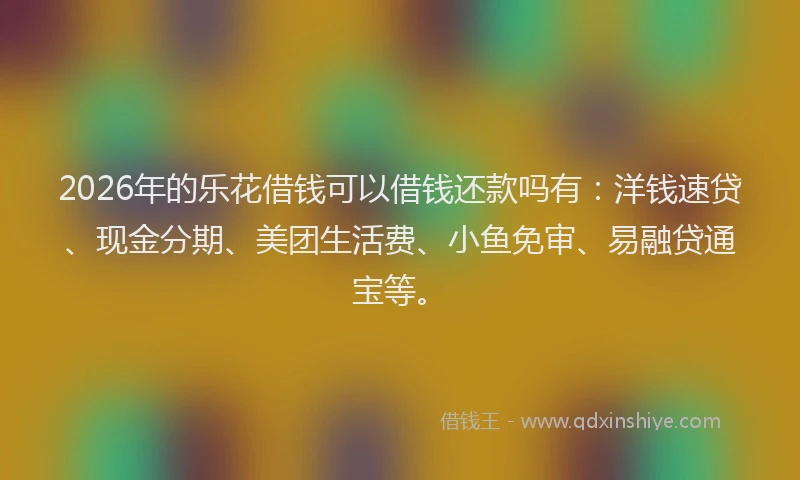 2026年的乐花借钱可以借钱还款吗有：洋钱速贷、现金分期、美团生活费、小鱼免审、易融贷通宝等。