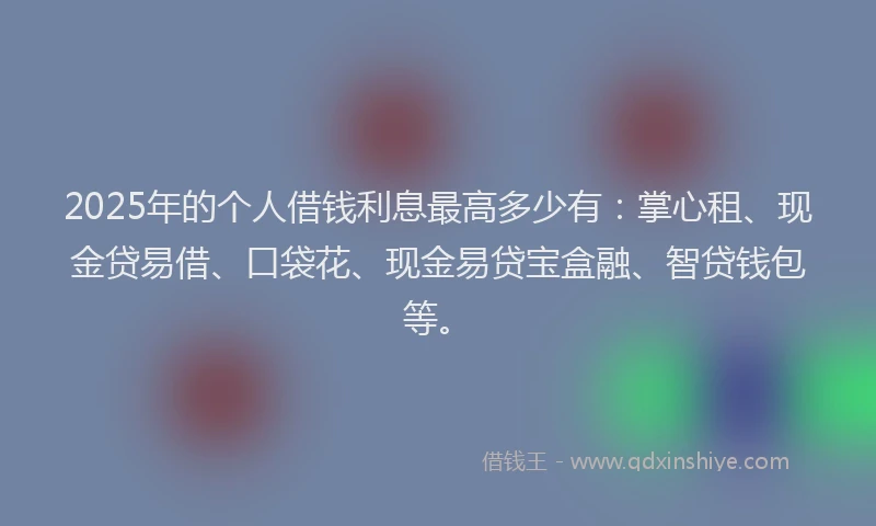 2025年的个人借钱利息最高多少有：掌心租、现金贷易借、口袋花、现金易贷宝盒融、智贷钱包等。