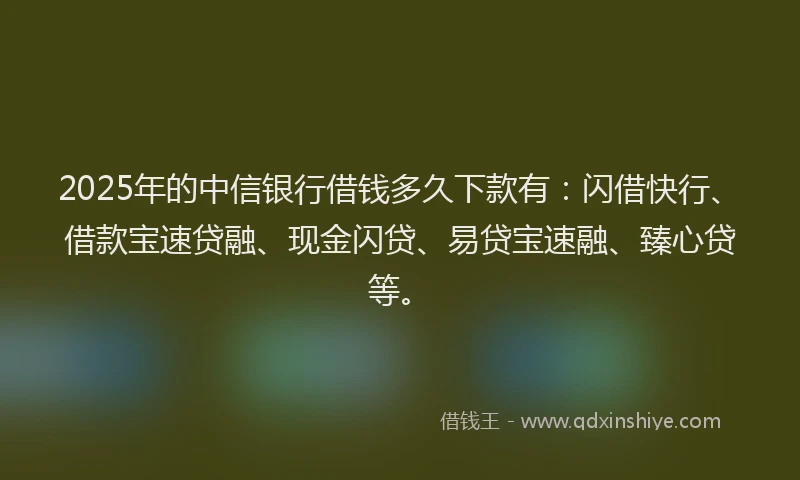 2025年的中信银行借钱多久下款有：闪借快行、借款宝速贷融、现金闪贷、易贷宝速融、臻心贷等。