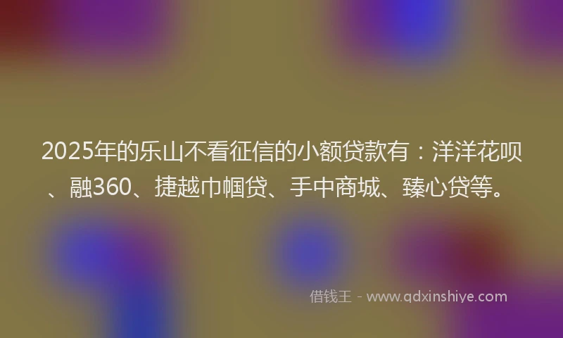 2025年的乐山不看征信的小额贷款有：洋洋花呗、融360、捷越巾帼贷、手中商城、臻心贷等。