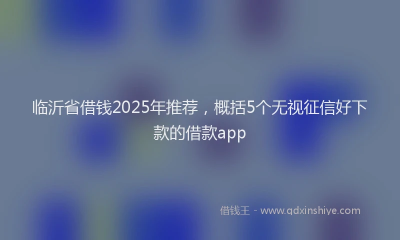 临沂省借钱2025年推荐，概括5个无视征信好下款的借款app