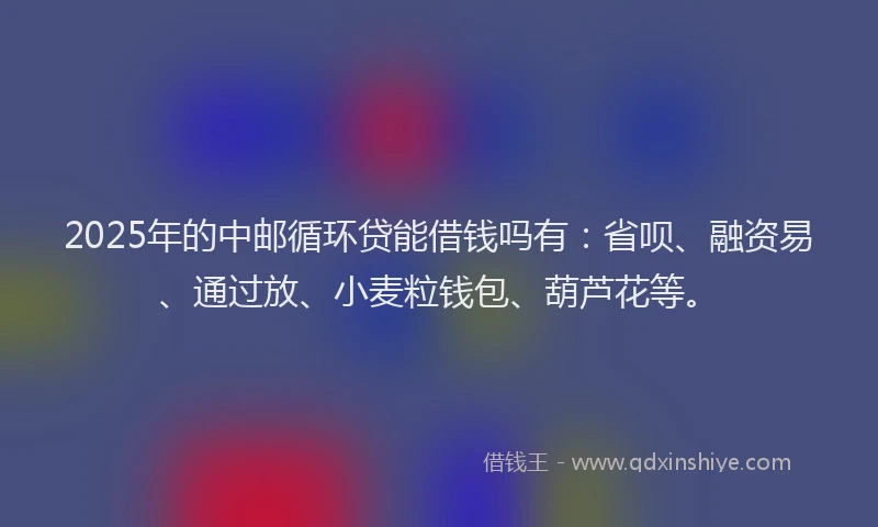 2025年的中邮循环贷能借钱吗有：省呗、融资易、通过放、小麦粒钱包、葫芦花等。