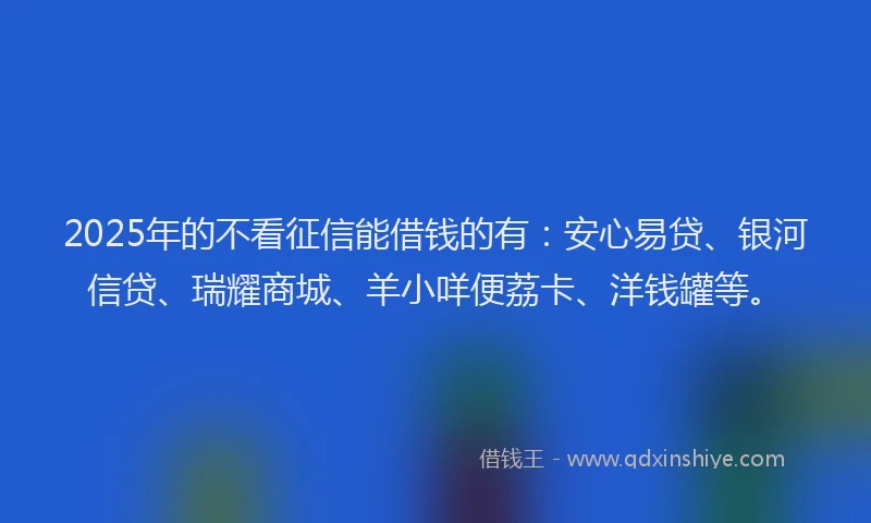 2025年的不看征信能借钱的有：安心易贷、银河信贷、瑞耀商城、羊小咩便荔卡、洋钱罐等。
