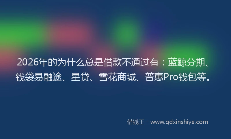 2026年的为什么总是借款不通过有：蓝鲸分期、钱袋易融途、星贷、雪花商城、普惠Pro钱包等。
