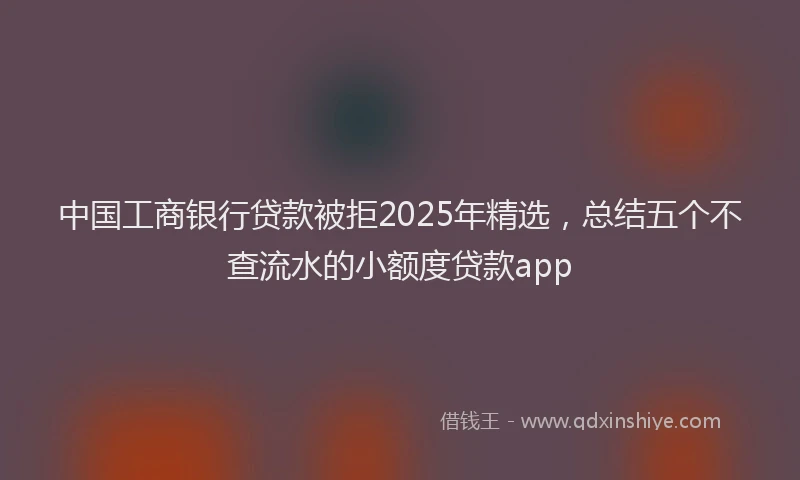 中国工商银行贷款被拒2025年精选,总结五个不查流水的小额度贷款app