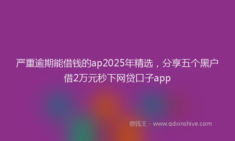 严重逾期能借钱的ap2025年精选，分享五个黑户借2万元秒下网贷口子app