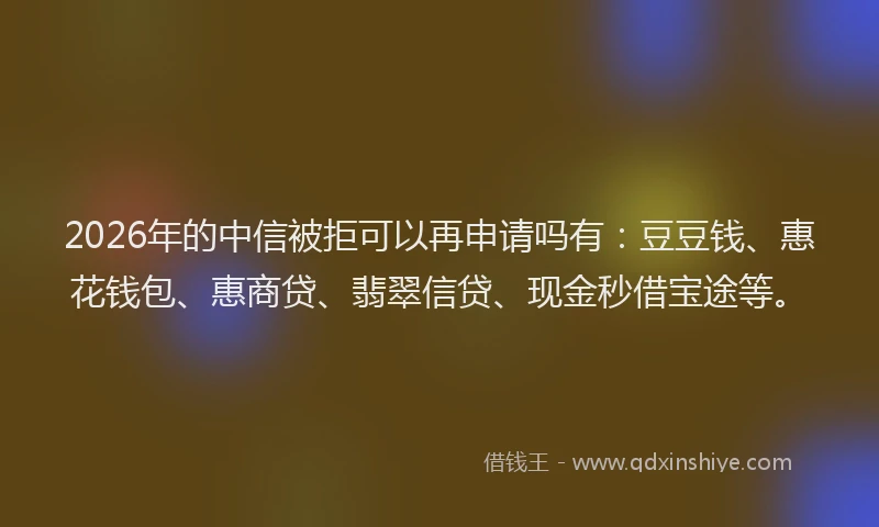 2026年的中信被拒可以再申请吗有：豆豆钱、惠花钱包、惠商贷、翡翠信贷、现金秒借宝途等。