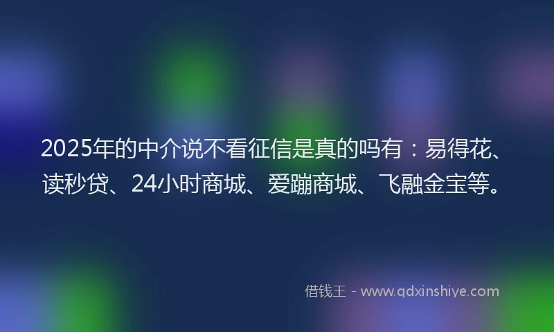 2025年的中介说不看征信是真的吗有：易得花、读秒贷、24小时商城、爱蹦商城、飞融金宝等。