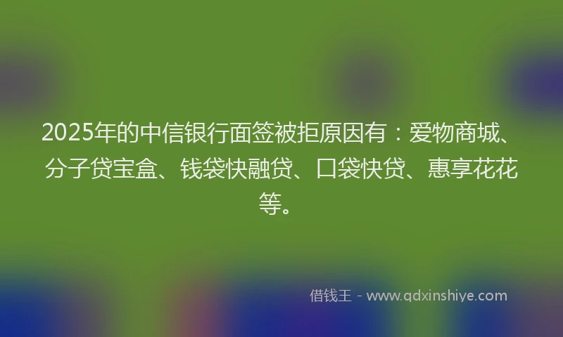 2025年的中信银行面签被拒原因有：爱物商城、分子贷宝盒、钱袋快融贷、口袋快贷、惠享花花等。