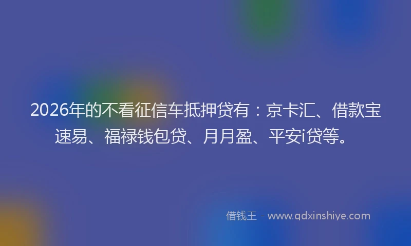 2026年的不看征信车抵押贷有：京卡汇、借款宝速易、福禄钱包贷、月月盈、平安i贷等。