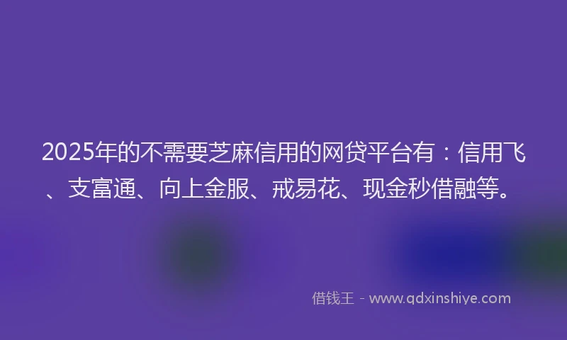 2025年的不需要芝麻信用的网贷平台有：信用飞、支富通、向上金服、戒易花、现金秒借融等。
