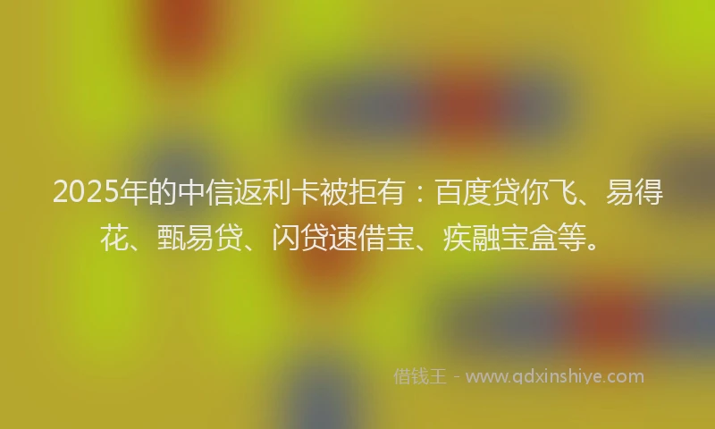 2025年的中信返利卡被拒有：百度贷你飞、易得花、甄易贷、闪贷速借宝、疾融宝盒等。
