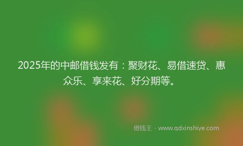 2025年的中邮借钱发有：聚财花、易借速贷、惠众乐、享来花、好分期等。