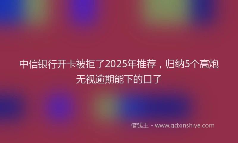 中信银行开卡被拒了2025年推荐，归纳5个高炮无视逾期能下的口子