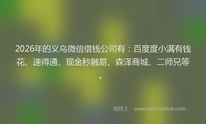 2026年的义乌微信借钱公司有:百度度小满有钱花、速得通、现金秒融易、森泽商城、二师兄等。