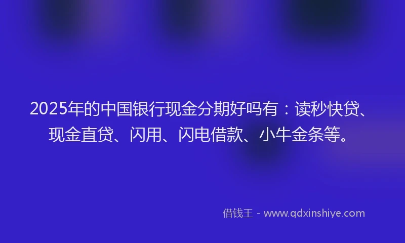 2025年的中国银行现金分期好吗有：读秒快贷、现金直贷、闪用、闪电借款、小牛金条等。