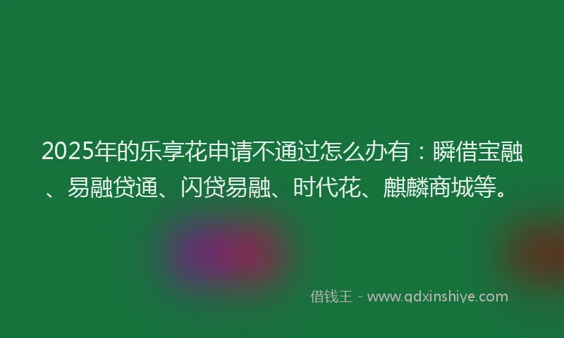 2025年的乐享花申请不通过怎么办有：瞬借宝融、易融贷通、闪贷易融、时代花、麒麟商城等。