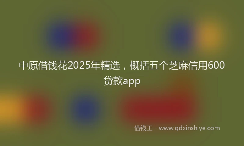 中原借钱花2025年精选，概括五个芝麻信用600贷款app