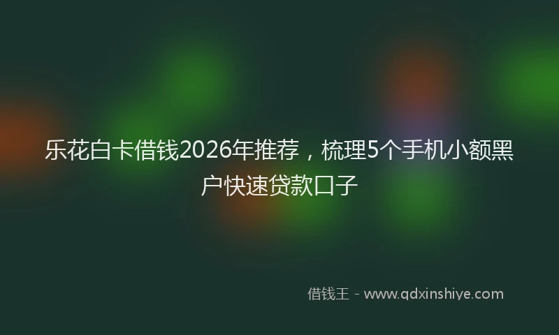 乐花白卡借钱2026年推荐，梳理5个手机小额黑户快速贷款口子