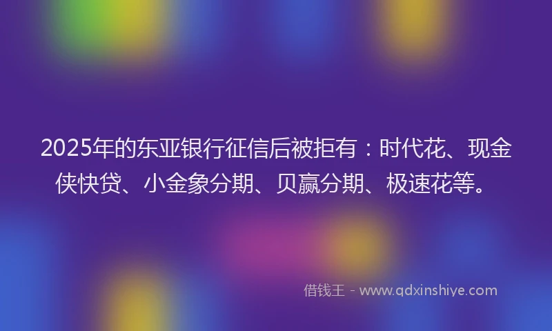 2025年的东亚银行征信后被拒有：时代花、现金侠快贷、小金象分期、贝赢分期、极速花等。