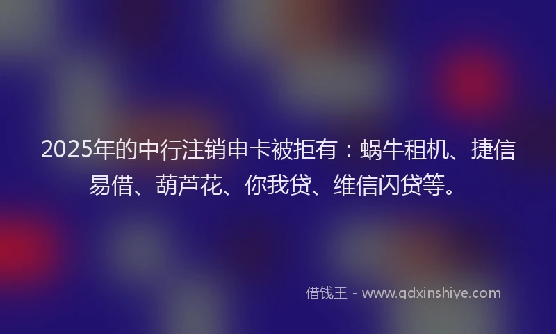2025年的中行注销申卡被拒有：蜗牛租机、捷信易借、葫芦花、你我贷、维信闪贷等。