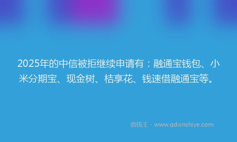 2025年的中信被拒继续申请有：融通宝钱包、小米分期宝、现金树、桔享花、钱速借融通宝等。