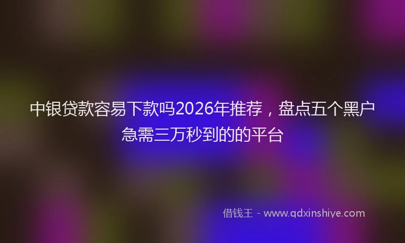 中银贷款容易下款吗2026年推荐，盘点五个黑户急需三万秒到的的平台