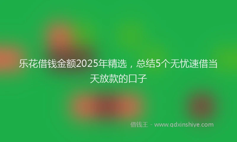 乐花借钱金额2025年精选，总结5个无忧速借当天放款的口子