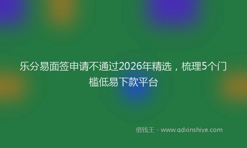 乐分易面签申请不通过2026年精选，梳理5个门槛低易下款平台