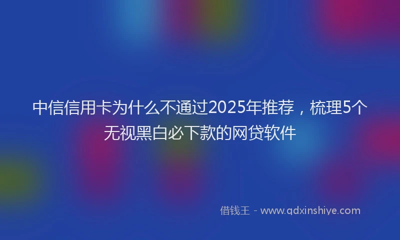 中信信用卡为什么不通过2025年推荐，梳理5个无视黑白必下款的网贷软件
