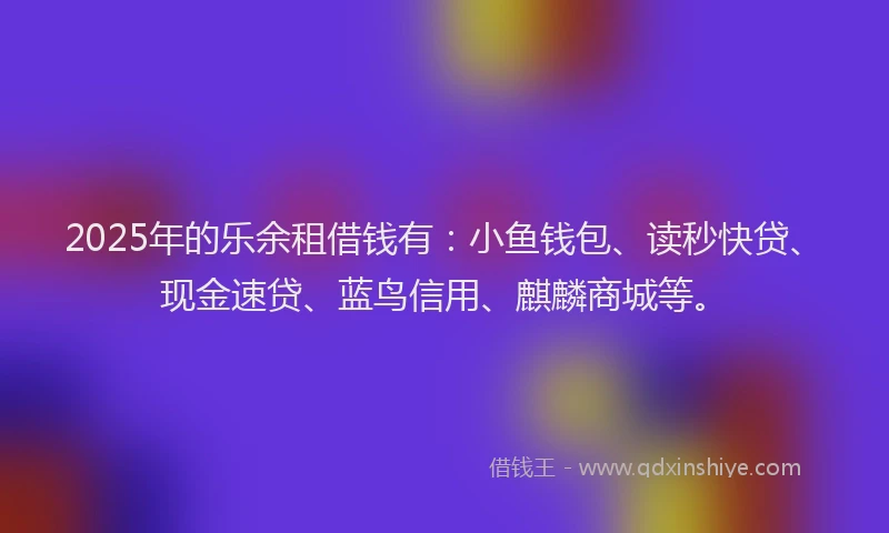 2025年的乐余租借钱有:小鱼钱包、读秒快贷、现金速贷、蓝鸟信用、麒麟商城等。